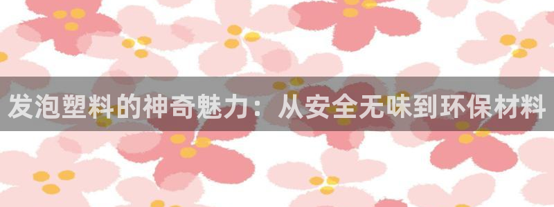 太阳成集团网站取款：发泡塑料的神奇魅力：从安全无味到环保材料